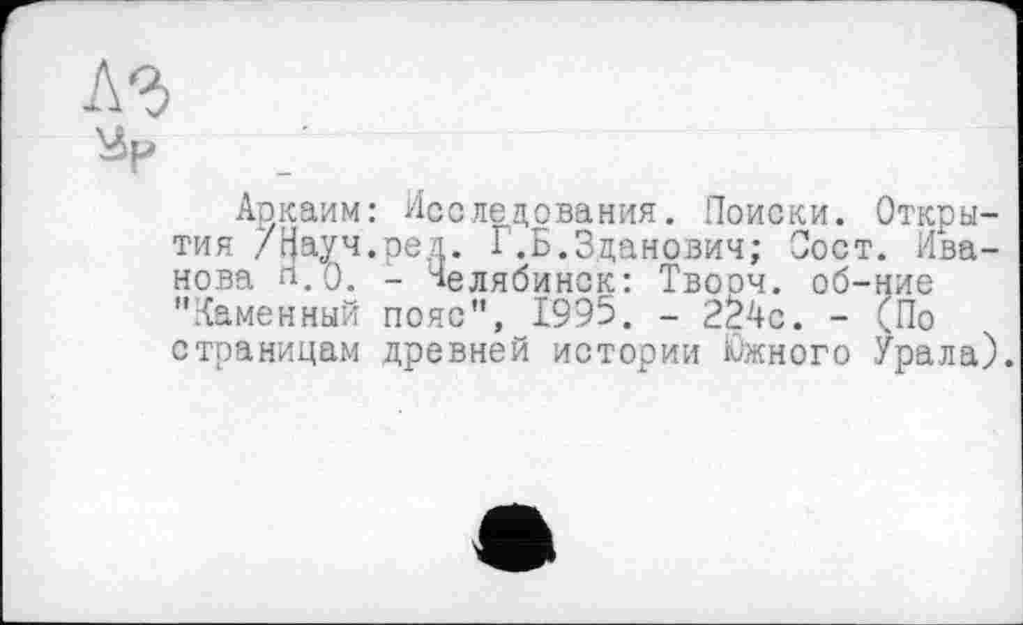 ﻿Аркаим: Исследования. Поиски. Открытия /г[ауч.ред. Г.Б.Зданович; Пост. Иванова л.О. - Челябинск: Твооч. об-ние "Каменный пояс", 1995. - 2Ž4c. - (По страницам древней истории Южного Урала).